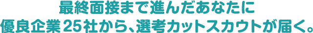 最終面接まで進んだあなたに優良企業25社から、選考カットスカウトが届く。